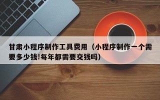 广西甘肃小程序制作工具费用（小程序制作一个需要多少钱!每年都需要交钱吗）