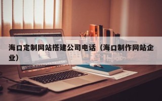 广西海口定制网站搭建公司电话（海口制作网站企业）