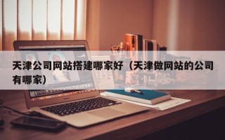 广西天津公司网站搭建哪家好（天津做网站的公司有哪家）
