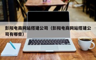 广西彭阳电商网站搭建公司（彭阳电商网站搭建公司有哪些）