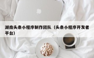 广西湖南头条小程序制作团队（头条小程序开发者平台）