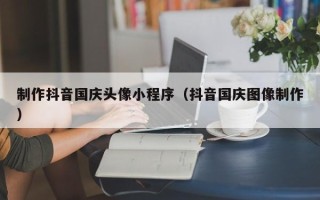 广西制作抖音国庆头像小程序（抖音国庆图像制作）