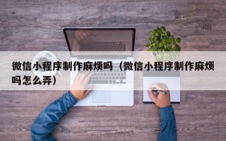 广西微信小程序制作麻烦吗（微信小程序制作麻烦吗怎么弄）