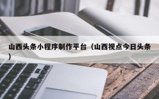 广西山西头条小程序制作平台（山西视点今日头条）